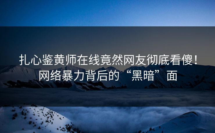 扎心鉴黄师在线竟然网友彻底看傻！网络暴力背后的“黑暗”面