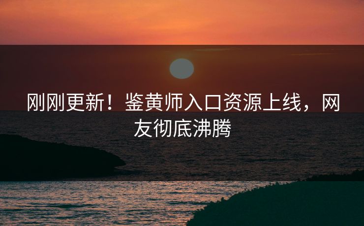 刚刚更新！鉴黄师入口资源上线，网友彻底沸腾