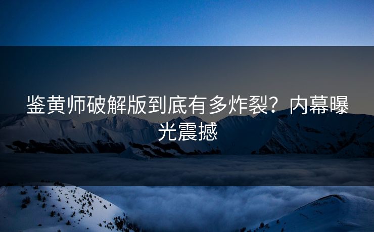 鉴黄师破解版到底有多炸裂？内幕曝光震撼
