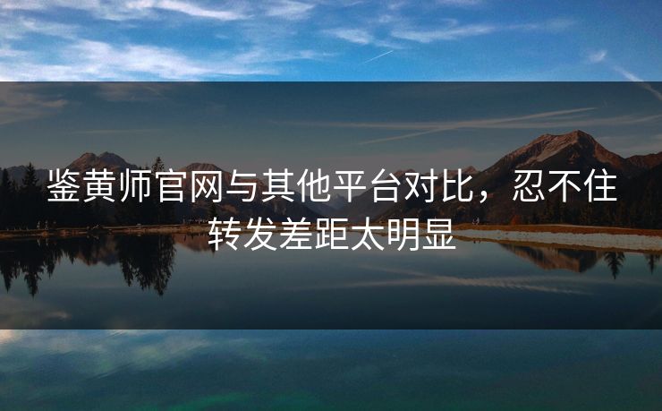 鉴黄师官网与其他平台对比，忍不住转发差距太明显