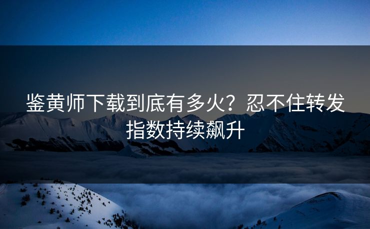 鉴黄师下载到底有多火？忍不住转发指数持续飙升