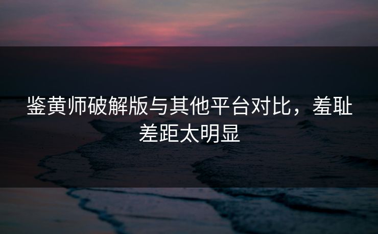 鉴黄师破解版与其他平台对比，羞耻差距太明显
