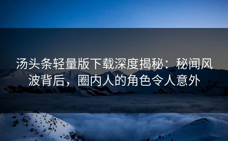 汤头条轻量版下载深度揭秘：秘闻风波背后，圈内人的角色令人意外