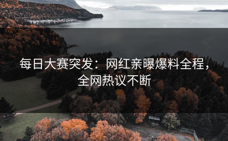 每日大赛突发：网红亲曝爆料全程，全网热议不断