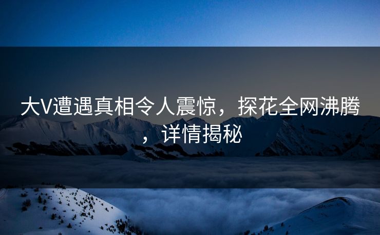 大V遭遇真相令人震惊，探花全网沸腾，详情揭秘