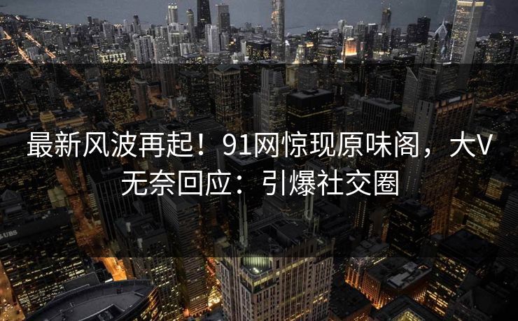 最新风波再起！91网惊现原味阁，大V无奈回应：引爆社交圈