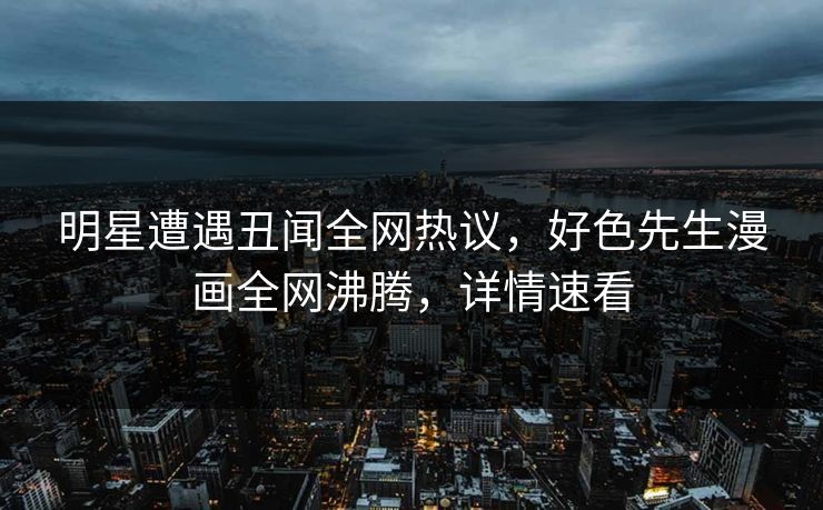 明星遭遇丑闻全网热议，好色先生漫画全网沸腾，详情速看