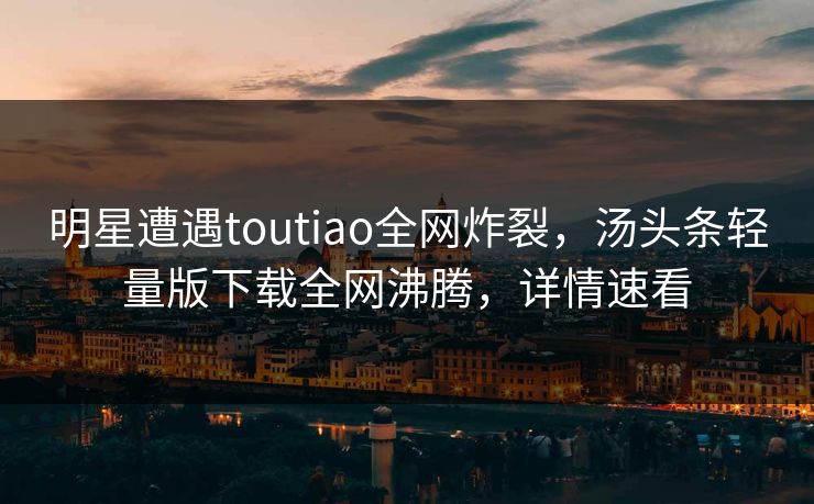 明星遭遇toutiao全网炸裂，汤头条轻量版下载全网沸腾，详情速看