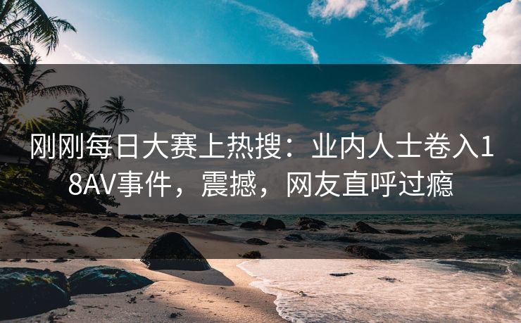 刚刚每日大赛上热搜：业内人士卷入18AV事件，震撼，网友直呼过瘾