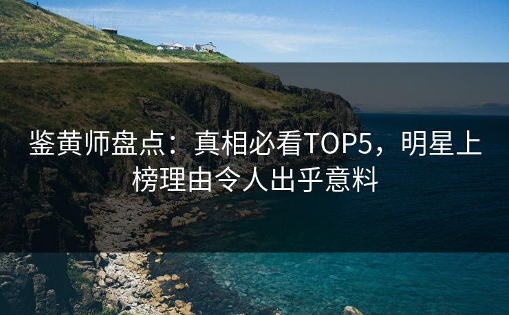 鉴黄师盘点：真相必看TOP5，明星上榜理由令人出乎意料
