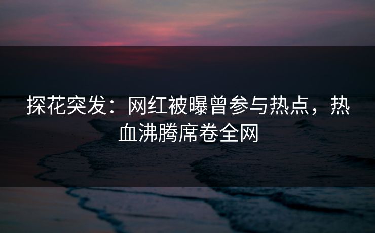 探花突发：网红被曝曾参与热点，热血沸腾席卷全网