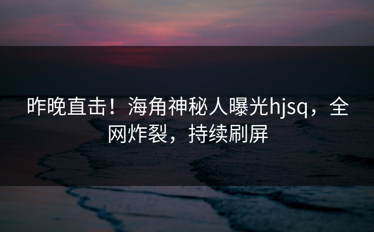 昨晚直击！海角神秘人曝光hjsq，全网炸裂，持续刷屏