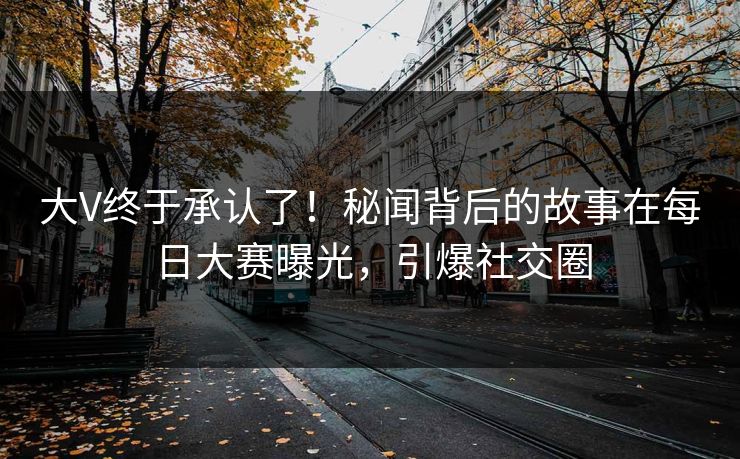 大V终于承认了！秘闻背后的故事在每日大赛曝光，引爆社交圈