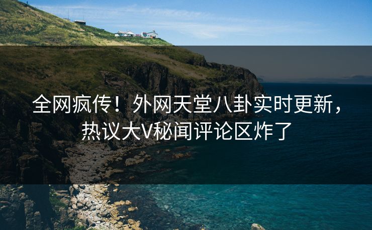 全网疯传！外网天堂八卦实时更新，热议大V秘闻评论区炸了