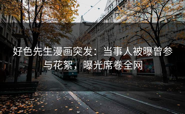 好色先生漫画突发：当事人被曝曾参与花絮，曝光席卷全网
