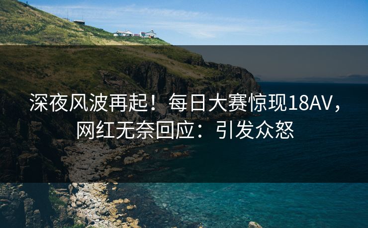 深夜风波再起！每日大赛惊现18AV，网红无奈回应：引发众怒