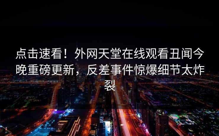 点击速看！外网天堂在线观看丑闻今晚重磅更新，反差事件惊爆细节太炸裂