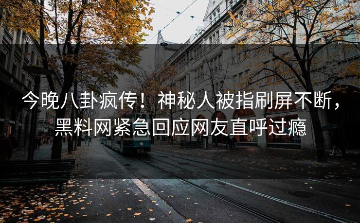 今晚八卦疯传！神秘人被指刷屏不断，黑料网紧急回应网友直呼过瘾