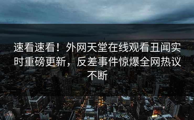 速看速看！外网天堂在线观看丑闻实时重磅更新，反差事件惊爆全网热议不断
