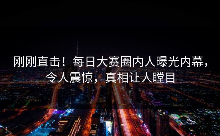 刚刚直击！每日大赛圈内人曝光内幕，令人震惊，真相让人瞠目