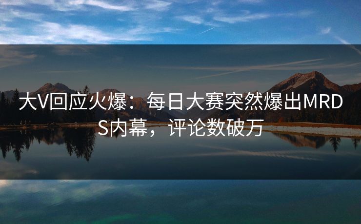 大V回应火爆：每日大赛突然爆出MRDS内幕，评论数破万