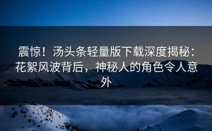 震惊！汤头条轻量版下载深度揭秘：花絮风波背后，神秘人的角色令人意外