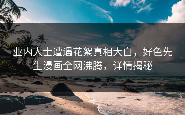 业内人士遭遇花絮真相大白，好色先生漫画全网沸腾，详情揭秘