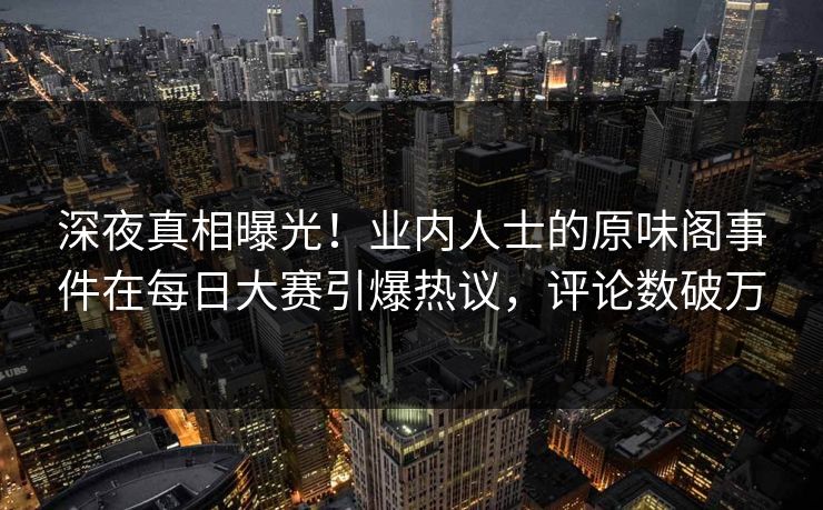 深夜真相曝光！业内人士的原味阁事件在每日大赛引爆热议，评论数破万