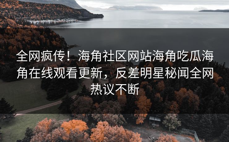 全网疯传！海角社区网站海角吃瓜海角在线观看更新，反差明星秘闻全网热议不断