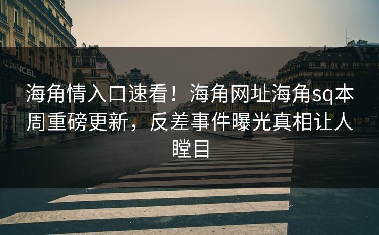海角情入口速看！海角网址海角sq本周重磅更新，反差事件曝光真相让人瞠目