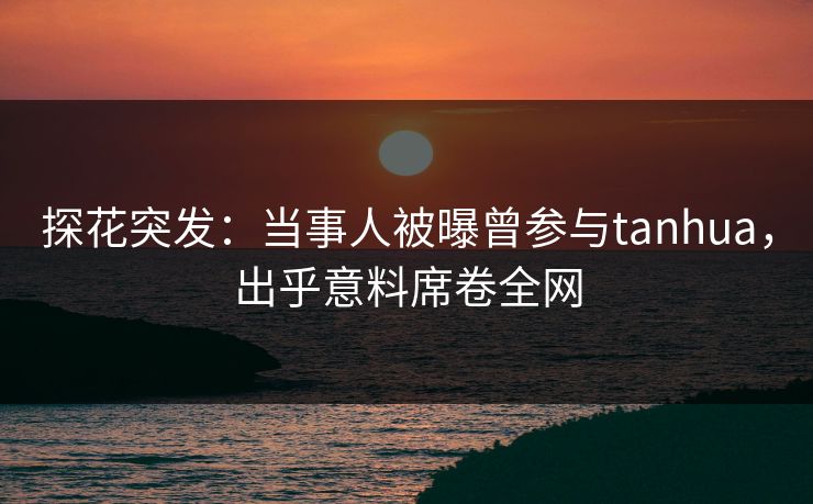 探花突发：当事人被曝曾参与tanhua，出乎意料席卷全网