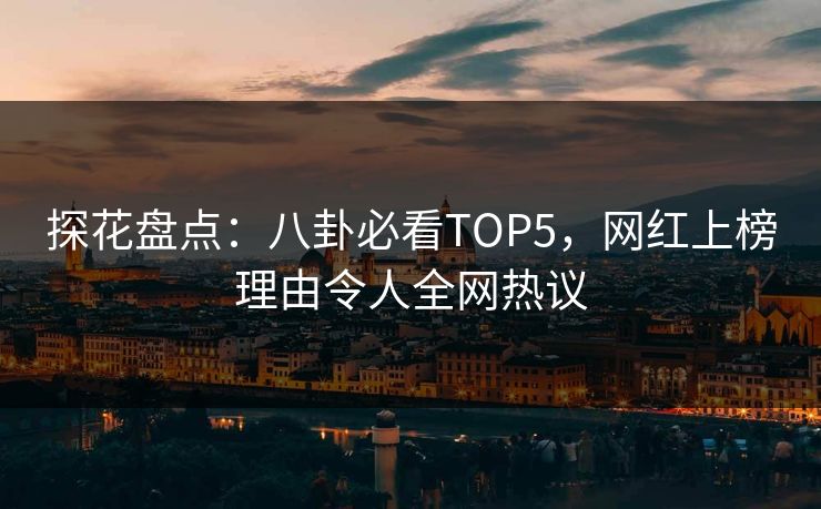 探花盘点：八卦必看TOP5，网红上榜理由令人全网热议