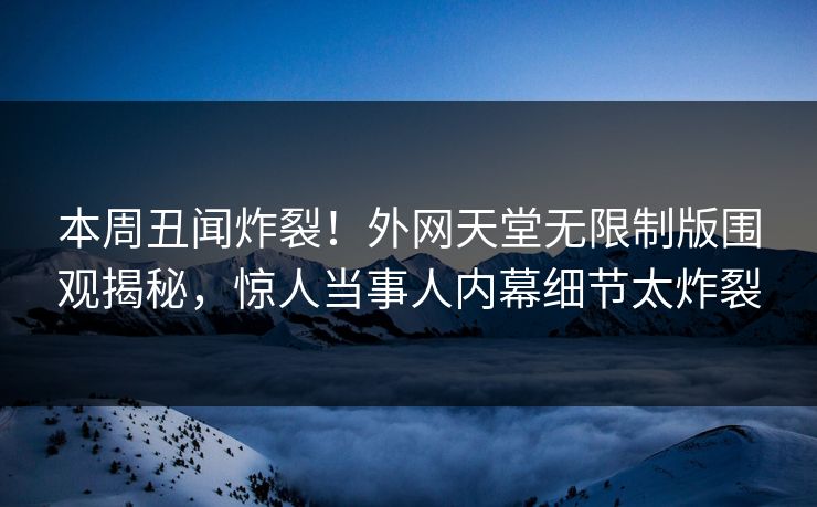 本周丑闻炸裂！外网天堂无限制版围观揭秘，惊人当事人内幕细节太炸裂
