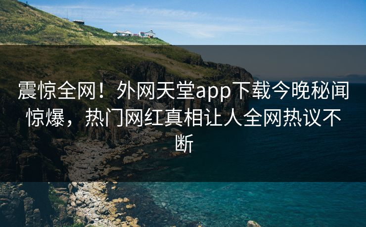 震惊全网！外网天堂app下载今晚秘闻惊爆，热门网红真相让人全网热议不断