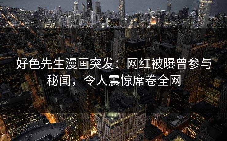 好色先生漫画突发：网红被曝曾参与秘闻，令人震惊席卷全网