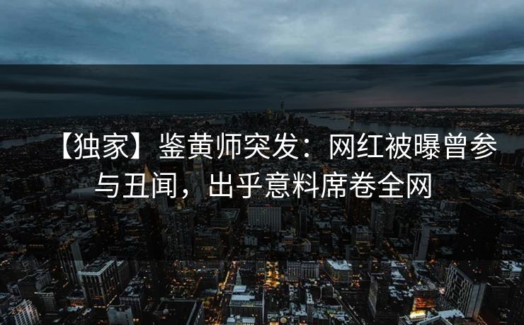 【独家】鉴黄师突发：网红被曝曾参与丑闻，出乎意料席卷全网