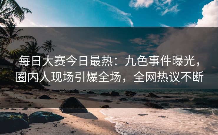每日大赛今日最热：九色事件曝光，圈内人现场引爆全场，全网热议不断