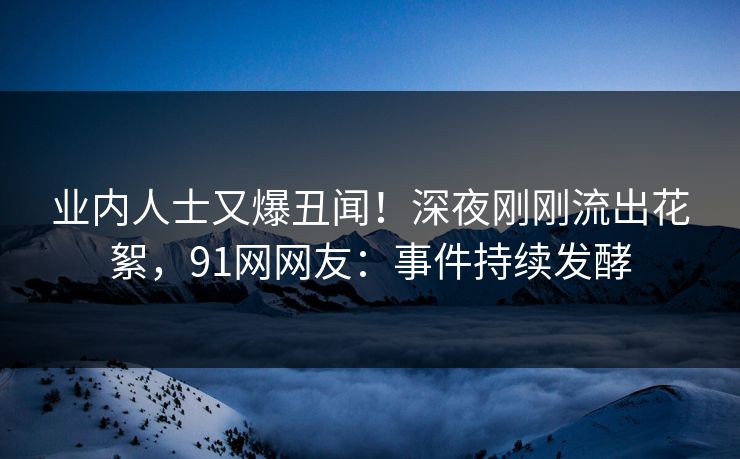 业内人士又爆丑闻！深夜刚刚流出花絮，91网网友：事件持续发酵