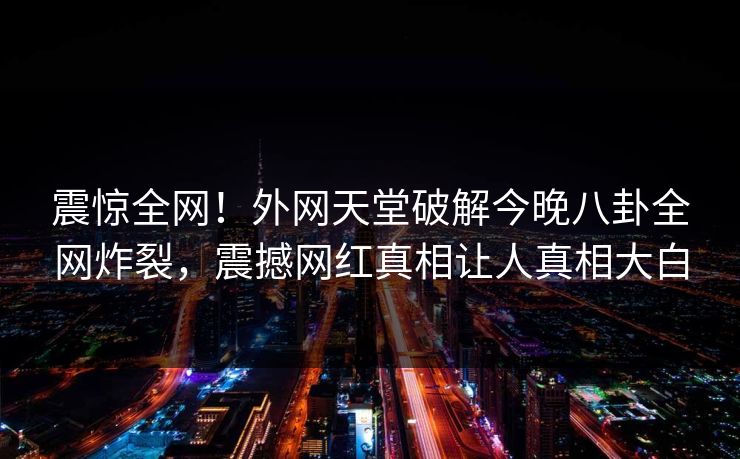 震惊全网！外网天堂破解今晚八卦全网炸裂，震撼网红真相让人真相大白