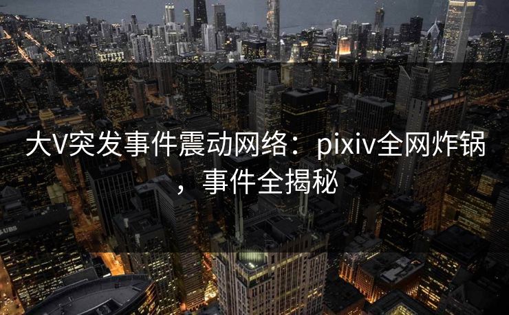 大V突发事件震动网络：pixiv全网炸锅，事件全揭秘