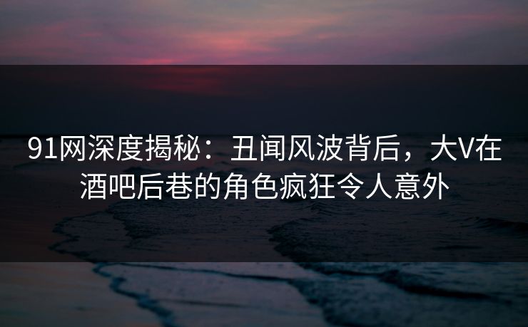 91网深度揭秘：丑闻风波背后，大V在酒吧后巷的角色疯狂令人意外