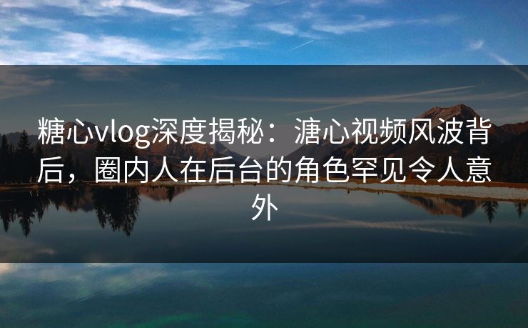糖心vlog深度揭秘：溏心视频风波背后，圈内人在后台的角色罕见令人意外