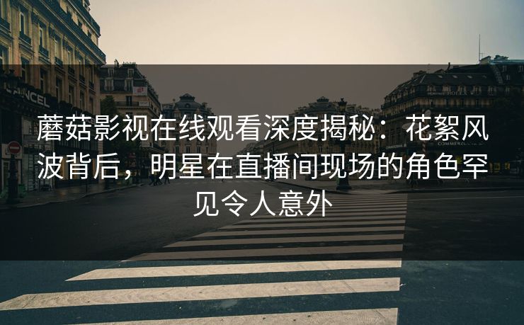 蘑菇影视在线观看深度揭秘：花絮风波背后，明星在直播间现场的角色罕见令人意外