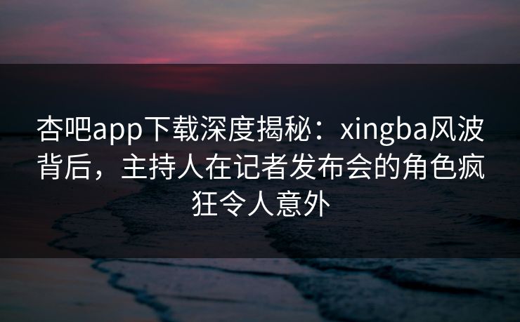 杏吧app下载深度揭秘：xingba风波背后，主持人在记者发布会的角色疯狂令人意外