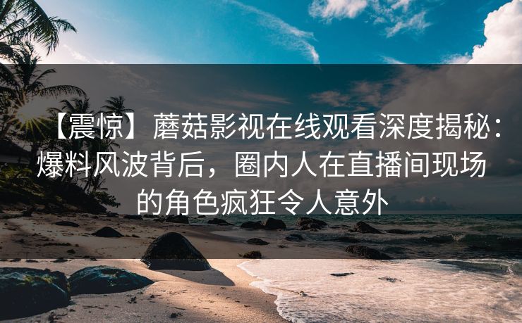 【震惊】蘑菇影视在线观看深度揭秘：爆料风波背后，圈内人在直播间现场的角色疯狂令人意外