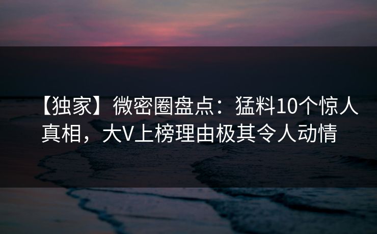 【独家】微密圈盘点:猛料10个惊人真相,大V上榜理由极其令人动情 【独家】微密圈盘点:猛料10个惊人真相,大V上榜理由极其令人动情