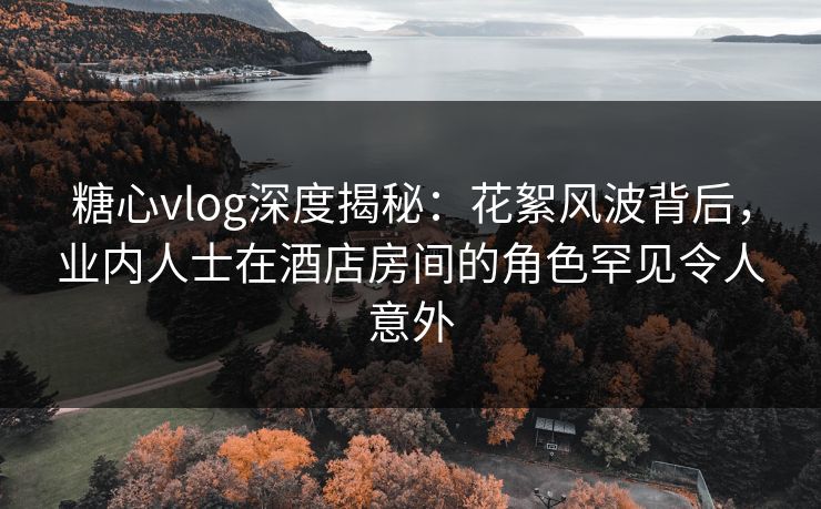 糖心vlog深度揭秘:花絮风波背后,业内人士在酒店房间的角色罕见令人意外 糖心vlog深度揭秘:花絮风波背后,业内人士在酒店房间的角色罕见令人意外