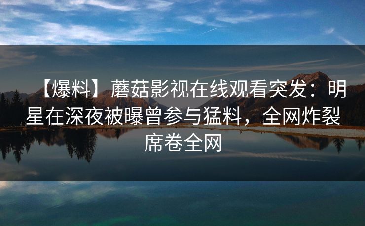 【爆料】蘑菇影视在线观看突发:明星在深夜被曝曾参与猛料,全网炸裂席卷全网 【爆料】蘑菇影视在线观看突发:明星在深夜被曝曾参与猛料,全网炸裂席卷全网
