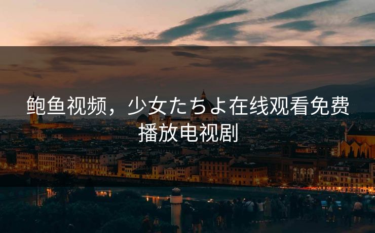 鲍鱼视频,少女たちよ在线观看免费播放电视剧 鲍鱼视频,少女たちよ在线观看免费播放电视剧