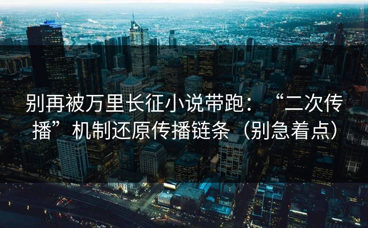 别再被万里长征小说带跑：“二次传播”机制还原传播链条（别急着点）